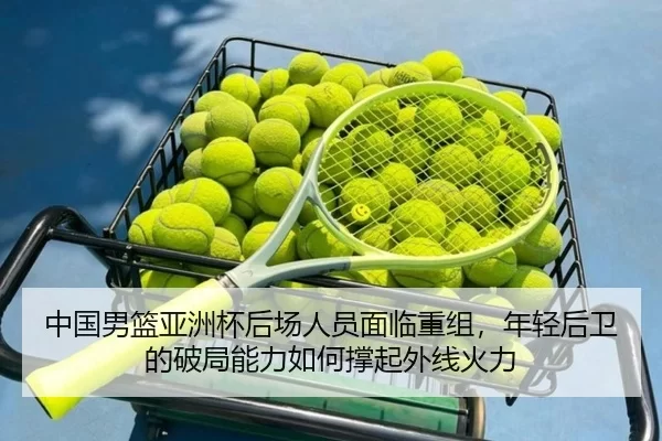 中国男篮亚洲杯后场人员面临重组，年轻后卫的破局能力如何撑起外线火力